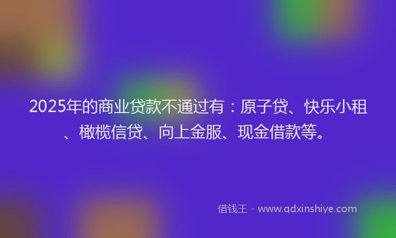 2025年的商业贷款不通过有：原子贷、快乐小租、橄榄信贷、向上金服、现金借款等。