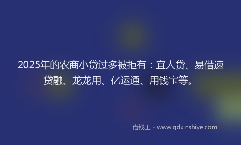 2025年的农商小贷过多被拒有：宜人贷、易借速贷融、龙龙用、亿运通、用钱宝等。
