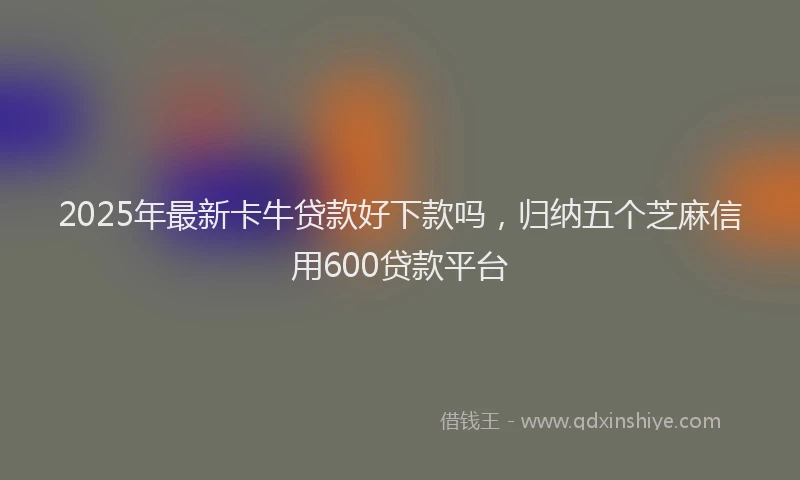2025年最新卡牛贷款好下款吗，归纳五个芝麻信用600贷款平台