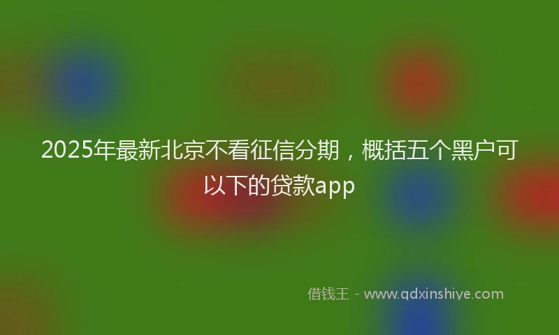 2025年最新北京不看征信分期，概括五个黑户可以下的贷款app