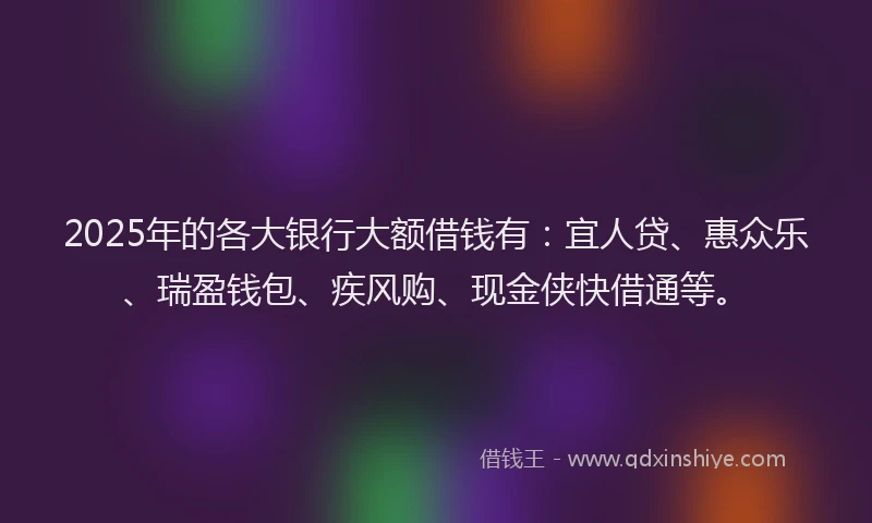 2025年的各大银行大额借钱有：宜人贷、惠众乐、瑞盈钱包、疾风购、现金侠快借通等。