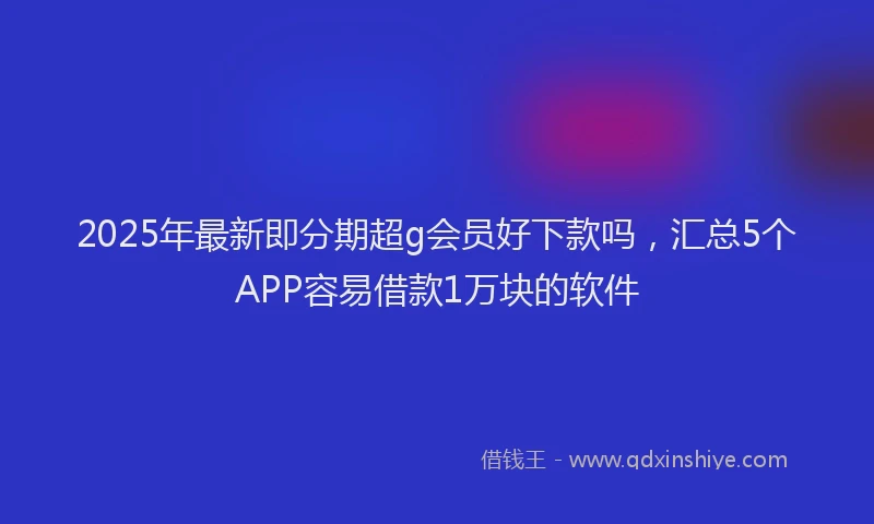 2025年最新即分期超g会员好下款吗，汇总5个APP容易借款1万块的软件