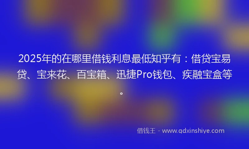 2025年的在哪里借钱利息最低知乎有：借贷宝易贷、宝来花、百宝箱、迅捷Pro钱包、疾融宝盒等。