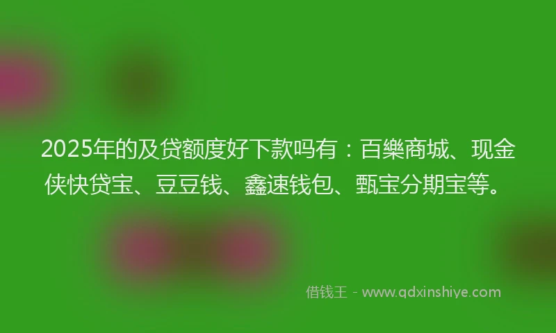 2025年的及贷额度好下款吗有：百樂商城、现金侠快贷宝、豆豆钱、鑫速钱包、甄宝分期宝等。