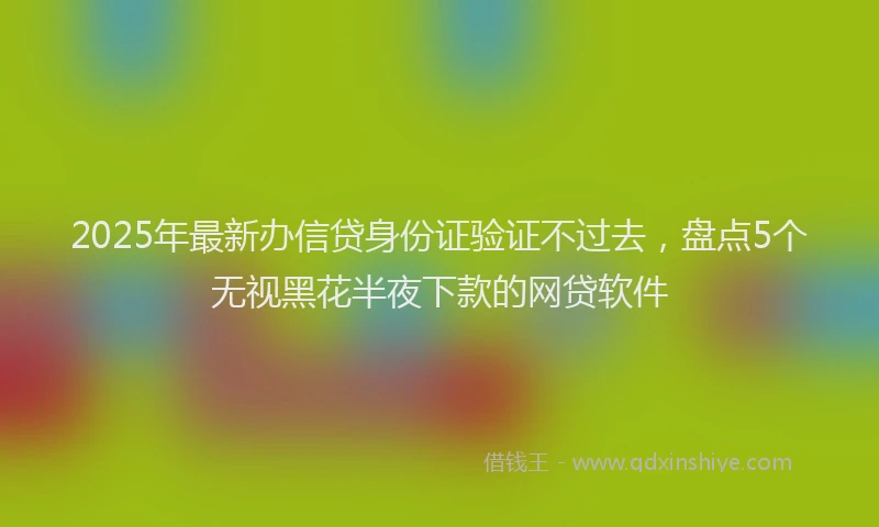 2025年最新办信贷身份证验证不过去，盘点5个无视黑花半夜下款的网贷软件