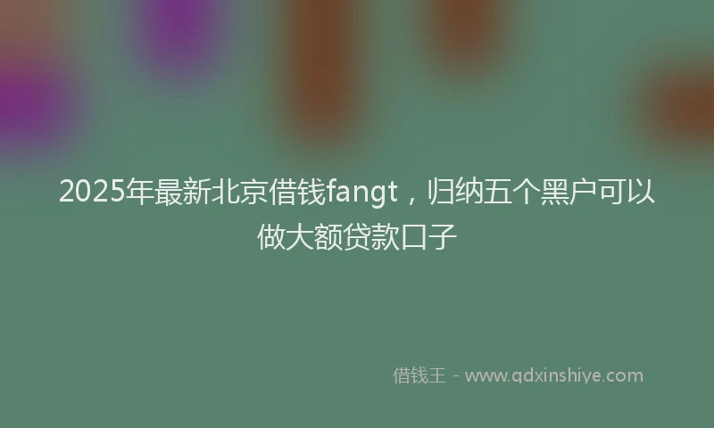 2025年最新北京借钱fangt，归纳五个黑户可以做大额贷款口子