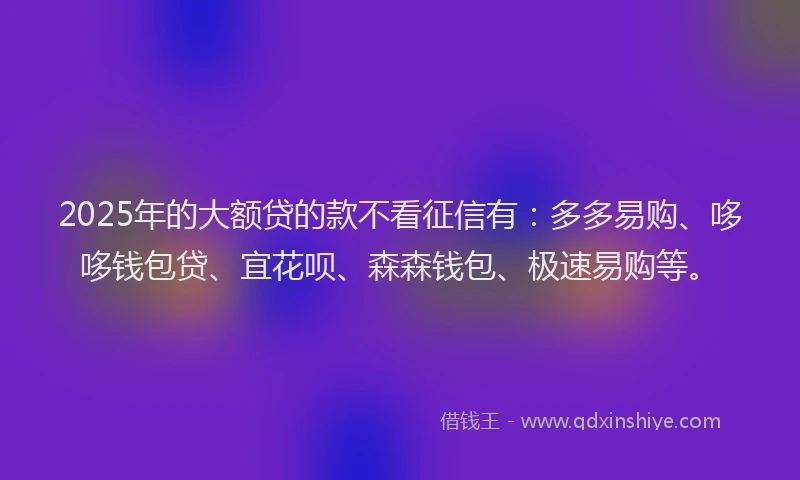 2025年的大额贷的款不看征信有：多多易购、哆哆钱包贷、宜花呗、森森钱包、极速易购等。