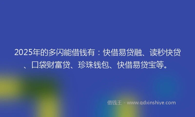 2025年的多闪能借钱有：快借易贷融、读秒快贷、口袋财富贷、珍珠钱包、快借易贷宝等。