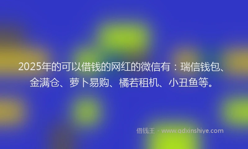 2025年的可以借钱的网红的微信有：瑞信钱包、金满仓、萝卜易购、橘若租机、小丑鱼等。