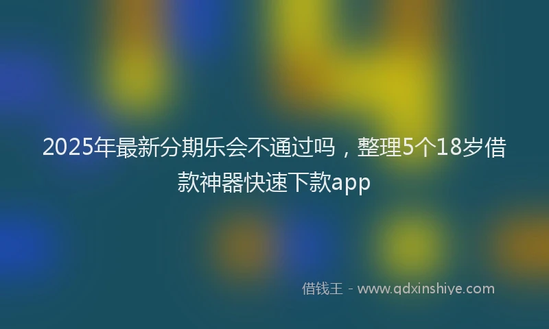 2025年最新分期乐会不通过吗，整理5个18岁借款神器快速下款app