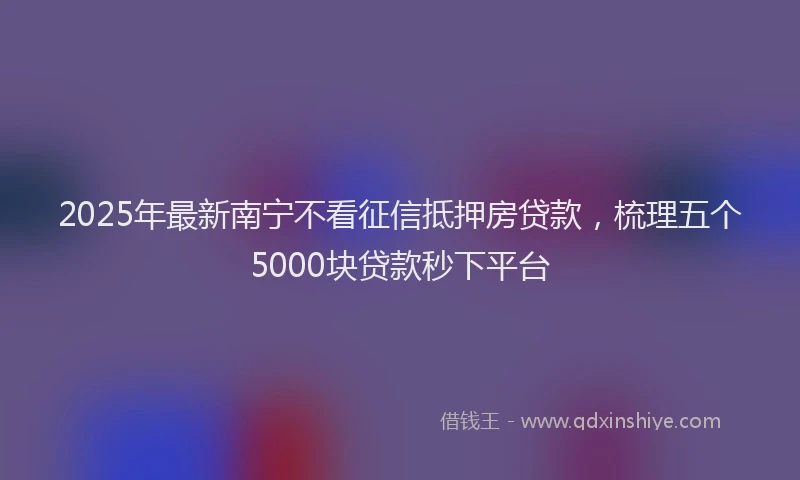 2025年最新南宁不看征信抵押房贷款，梳理五个5000块贷款秒下平台