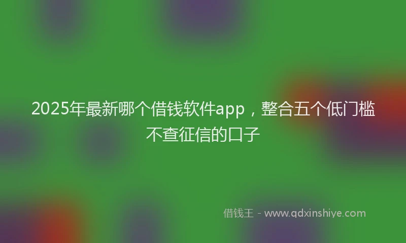 2025年最新哪个借钱软件app，整合五个低门槛不查征信的口子
