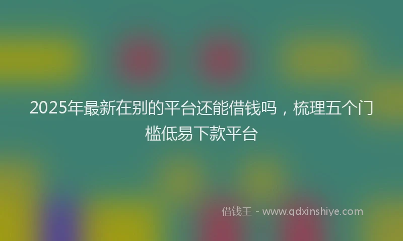 2025年最新在别的平台还能借钱吗，梳理五个门槛低易下款平台