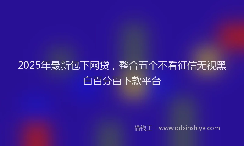 2025年最新包下网贷，整合五个不看征信无视黑白百分百下款平台