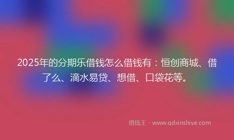 2025年的分期乐借钱怎么借钱有：恒创商城、借了么、滴水易贷、想借、口袋花等。
