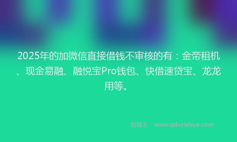 2025年的加微信直接借钱不审核的有：金帝租机、现金易融、融悦宝Pro钱包、快借速贷宝、龙龙用等。