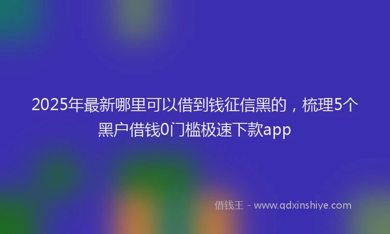 2025年最新哪里可以借到钱征信黑的，梳理5个黑户借钱0门槛极速下款app