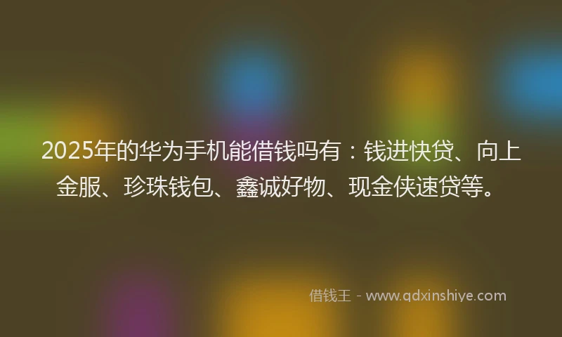 2025年的华为手机能借钱吗有：钱进快贷、向上金服、珍珠钱包、鑫诚好物、现金侠速贷等。