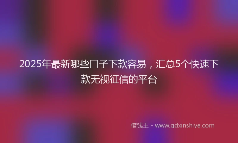 2025年最新哪些口子下款容易，汇总5个快速下款无视征信的平台