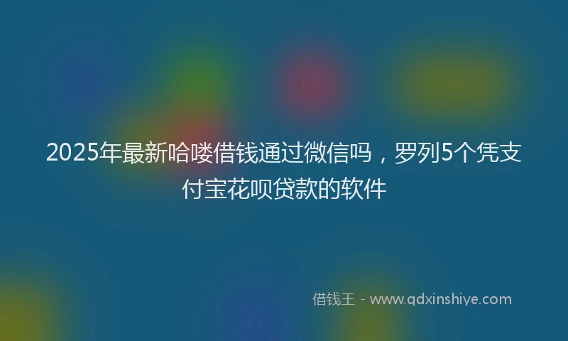 2025年最新哈喽借钱通过微信吗，罗列5个凭支付宝花呗贷款的软件