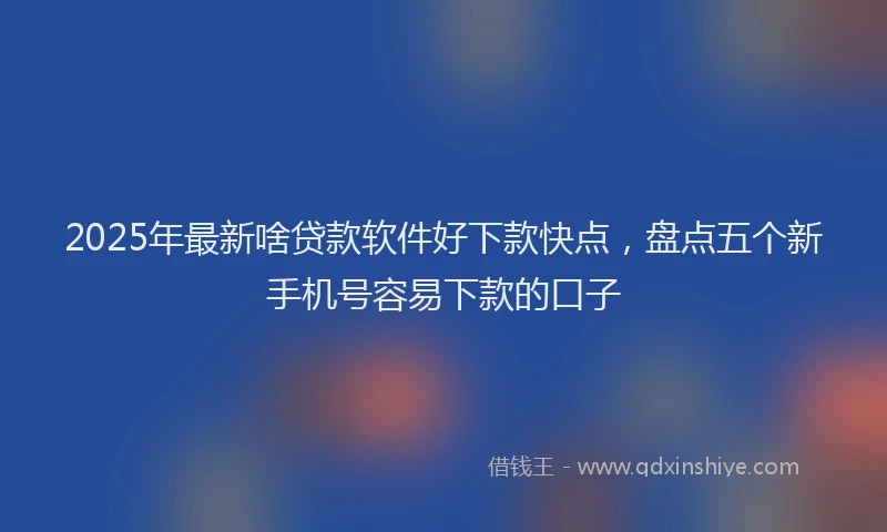 2025年最新啥贷款软件好下款快点，盘点五个新手机号容易下款的口子