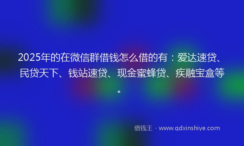 2025年的在微信群借钱怎么借的有：爱达速贷、民贷天下、钱站速贷、现金蜜蜂贷、疾融宝盒等。