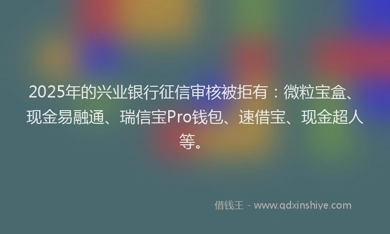 2025年的兴业银行征信审核被拒有：微粒宝盒、现金易融通、瑞信宝Pro钱包、速借宝、现金超人等。