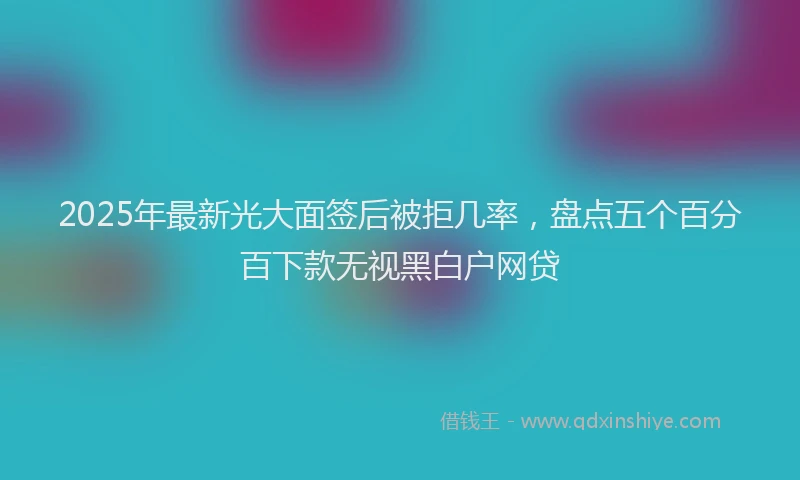 2025年最新光大面签后被拒几率，盘点五个百分百下款无视黑白户网贷
