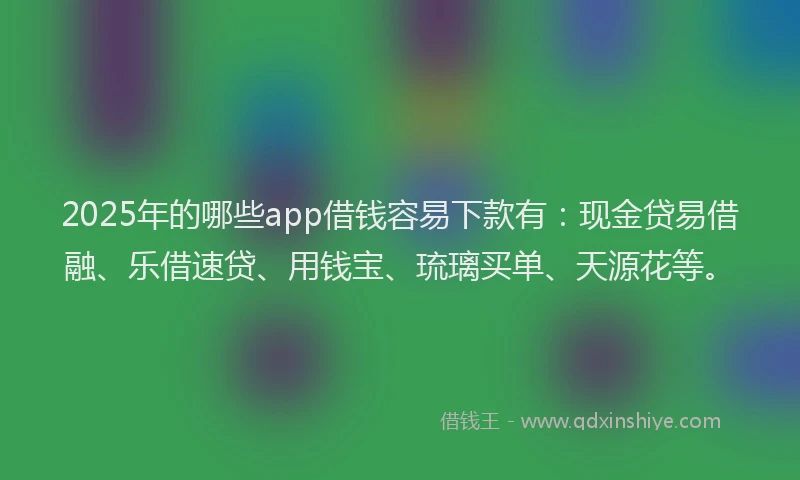 2025年的哪些app借钱容易下款有：现金贷易借融、乐借速贷、用钱宝、琉璃买单、天源花等。