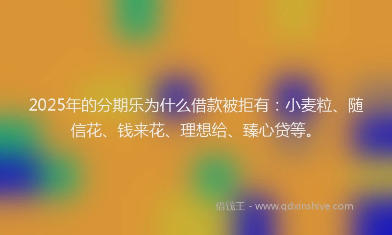 2025年的分期乐为什么借款被拒有：小麦粒、随信花、钱来花、理想给、臻心贷等。