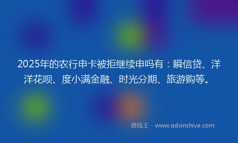 2025年的农行申卡被拒继续申吗有：瞬信贷、洋洋花呗、度小满金融、时光分期、旅游购等。