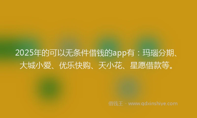 2025年的可以无条件借钱的app有：玛瑙分期、大城小爱、优乐快购、天小花、星愿借款等。