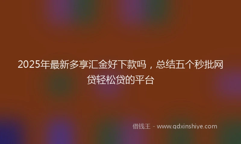 2025年最新多享汇金好下款吗，总结五个秒批网贷轻松贷的平台