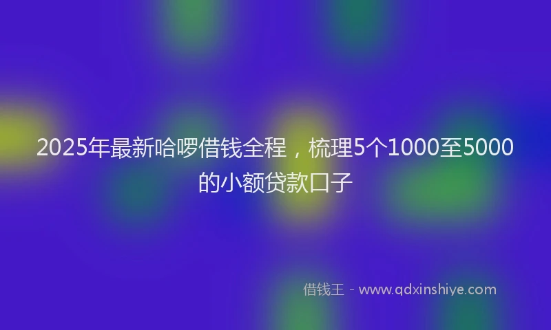 2025年最新哈啰借钱全程，梳理5个1000至5000的小额贷款口子