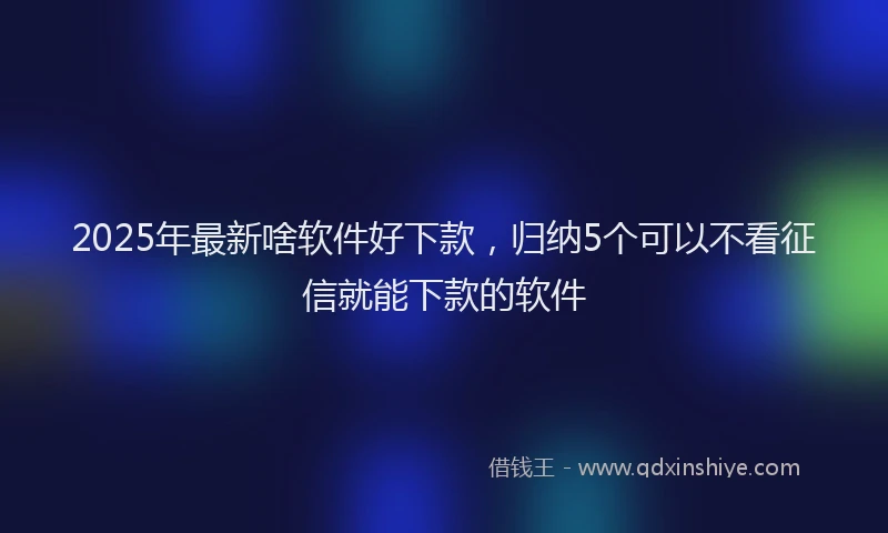 2025年最新啥软件好下款，归纳5个可以不看征信就能下款的软件