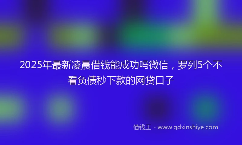 2025年最新凌晨借钱能成功吗微信，罗列5个不看负债秒下款的网贷口子