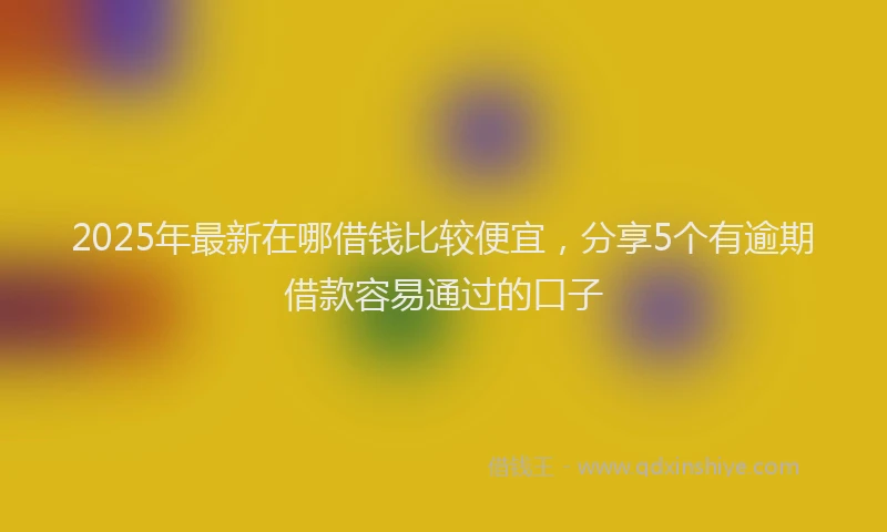 2025年最新在哪借钱比较便宜，分享5个有逾期借款容易通过的口子