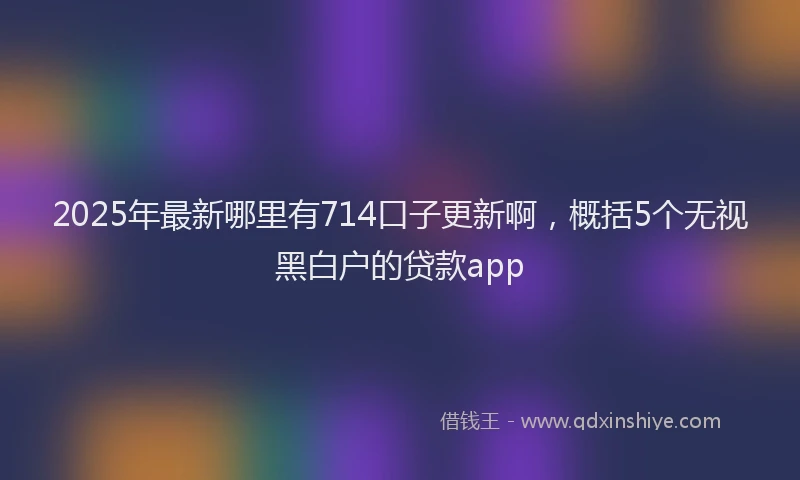 2025年最新哪里有714口子更新啊，概括5个无视黑白户的贷款app