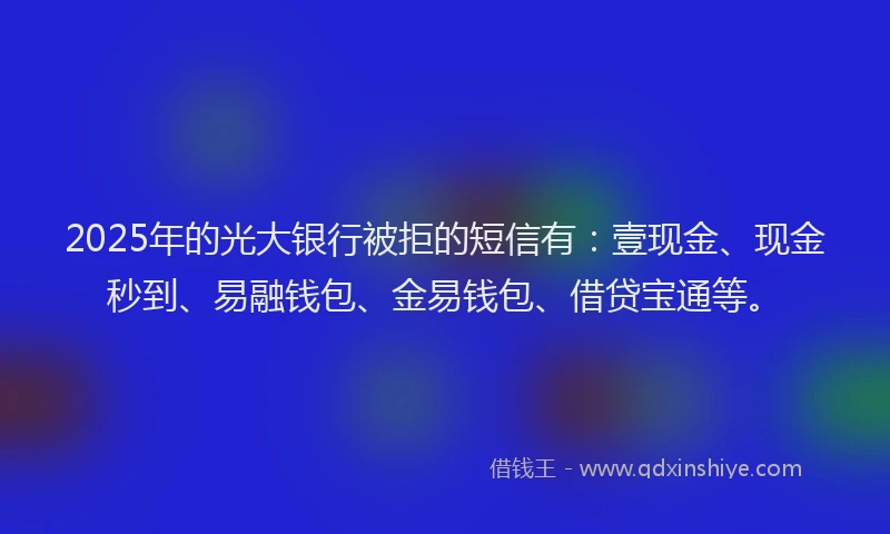2025年的光大银行被拒的短信有：壹现金、现金秒到、易融钱包、金易钱包、借贷宝通等。