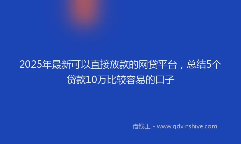 2025年最新可以直接放款的网贷平台，总结5个贷款10万比较容易的口子