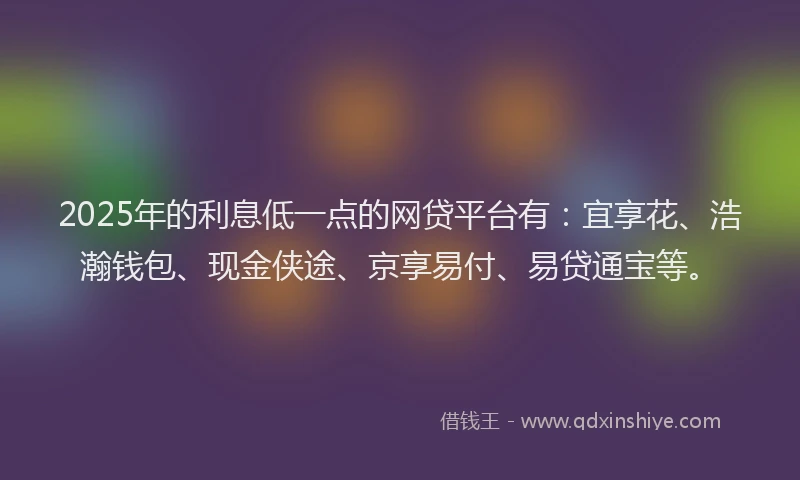 2025年的利息低一点的网贷平台有：宜享花、浩瀚钱包、现金侠途、京享易付、易贷通宝等。