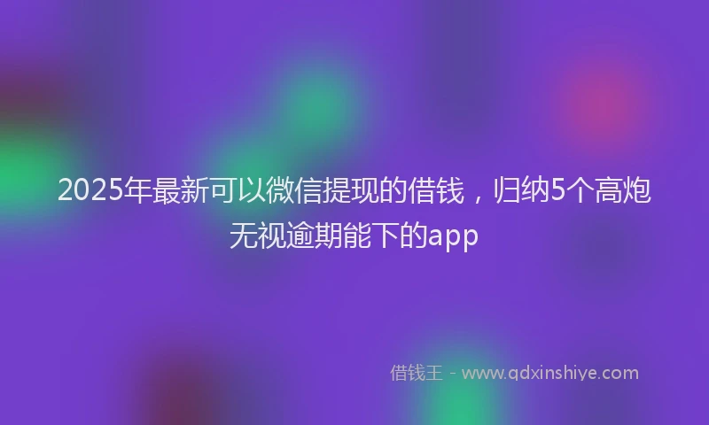 2025年最新可以微信提现的借钱，归纳5个高炮无视逾期能下的app