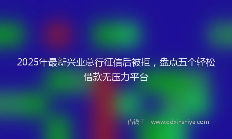 2025年最新兴业总行征信后被拒，盘点五个轻松借款无压力平台