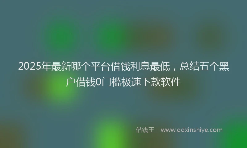2025年最新哪个平台借钱利息最低，总结五个黑户借钱0门槛极速下款软件