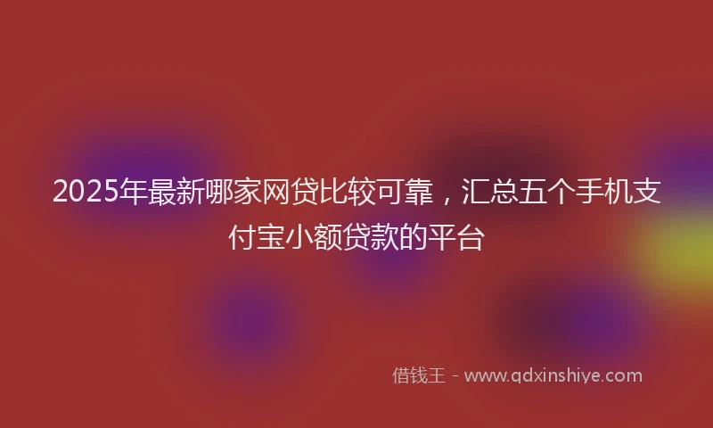 2025年最新哪家网贷比较可靠，汇总五个手机支付宝小额贷款的平台