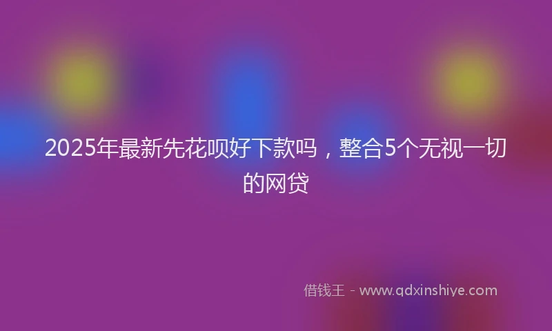 2025年最新先花呗好下款吗，整合5个无视一切的网贷
