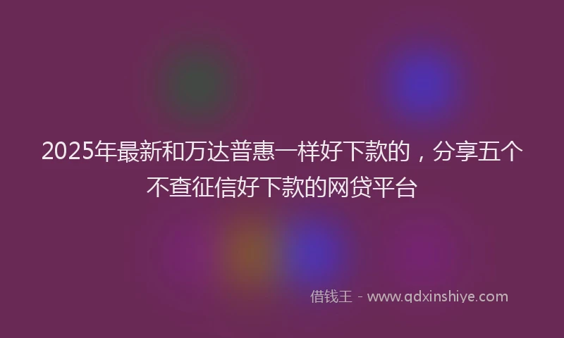 2025年最新和万达普惠一样好下款的，分享五个不查征信好下款的网贷平台