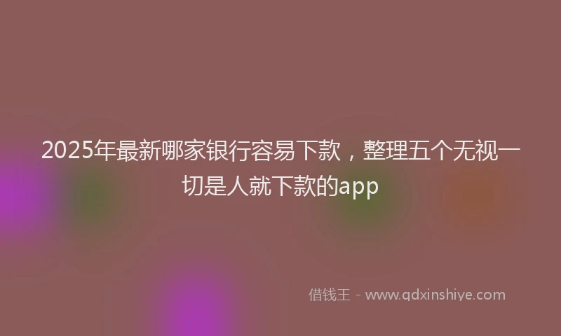 2025年最新哪家银行容易下款，整理五个无视一切是人就下款的app