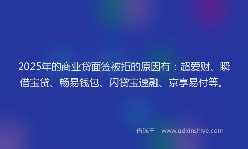 2025年的商业贷面签被拒的原因有：超爱财、瞬借宝贷、畅易钱包、闪贷宝速融、京享易付等。