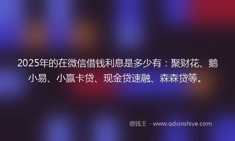 2025年的在微信借钱利息是多少有：聚财花、鹅小易、小赢卡贷、现金贷速融、森森贷等。